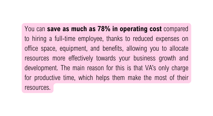 You can save as much as 78 in operating cost compared to hiring a full time employee thanks to reduced expenses on office space equipment and benefits allowing you to allocate resources more effectively towards your business growth and development The main reason for this is that VA s only charge for productive time which helps them make the most of their resources